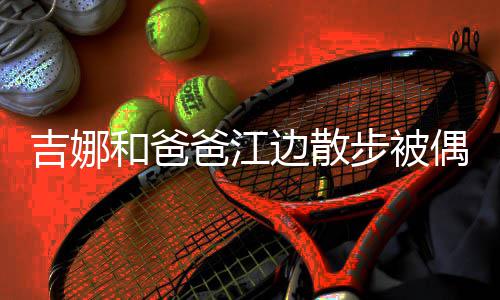 爸江边散步被丸子 扎着朴吉娜头穿和爸偶遇素